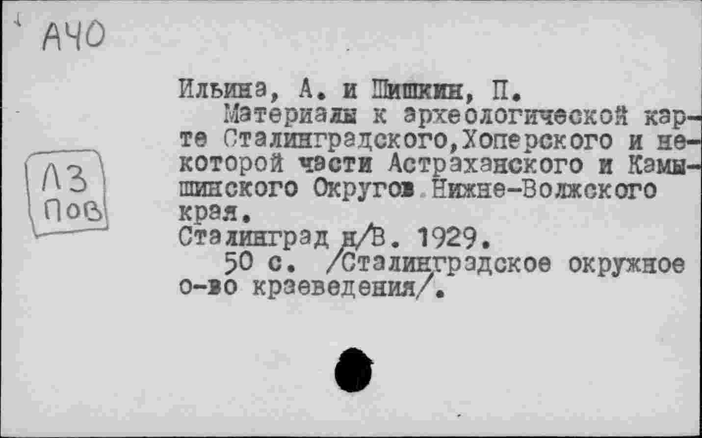 ﻿■I

Ильина, А. и Шишкин, П.
Материалы к археологической карте Сталинградского,Хоперского и некоторой части Астраханского и Камышинского Округов Нижне-Волжского края.
Сталинград н/0. 1929.
50 с. /Сталинградское окружное о-во краеведения/.